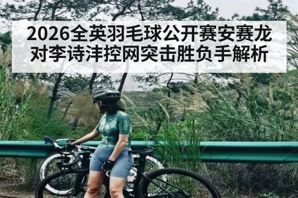 2026全英羽毛球公开赛安赛龙对李诗沣控网突击胜负手解析