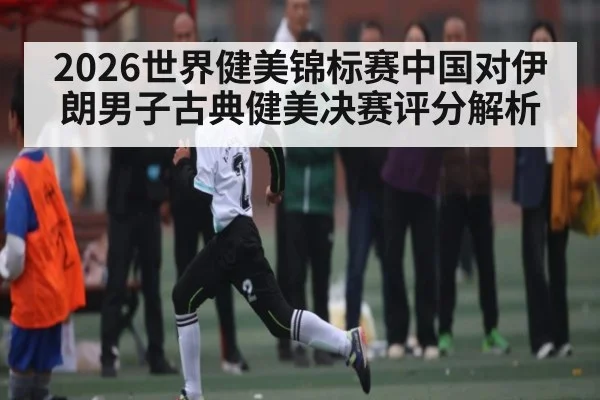 2026世界健美锦标赛中国对伊朗男子古典健美决赛评分解析