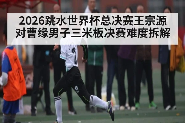 2026跳水世界杯总决赛王宗源对曹缘男子三米板决赛难度拆解